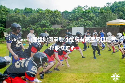保亭团建如何策划才能既有高度又接地气出彩又走心