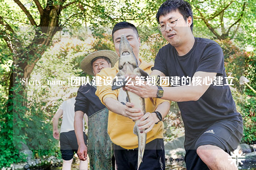 保亭团队建设怎么策划 团建的核心建立